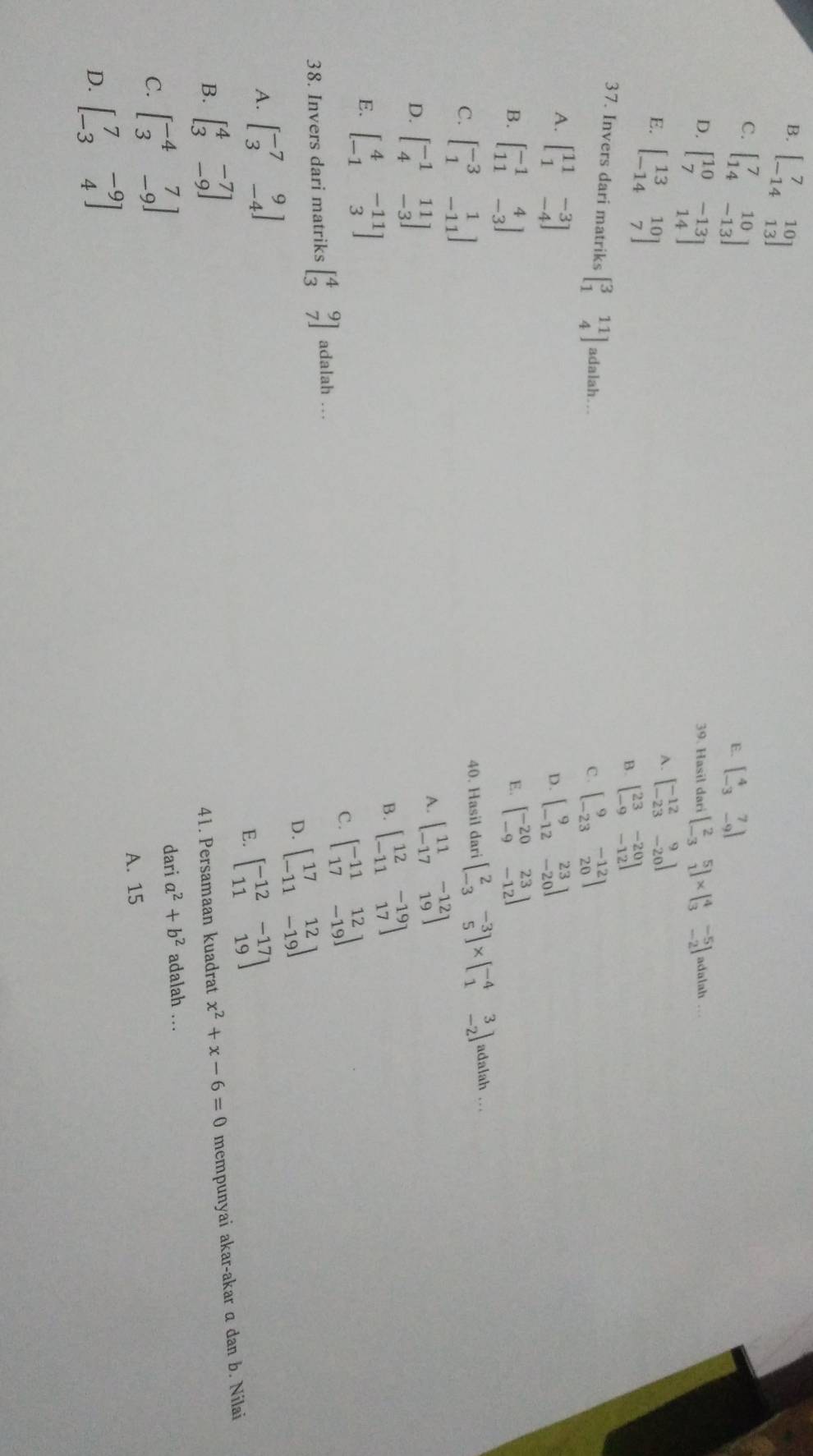 B. beginbmatrix 7&10 -14&13endbmatrix
C. beginbmatrix 7&10 14&-13endbmatrix
E. beginbmatrix 4&7 -3&-9endbmatrix
D. beginbmatrix 10&-13 7&14endbmatrix 39. Hasil dari beginbmatrix 2&5 -3&1endbmatrix * beginbmatrix 4&-5 3&-2endbmatrix adalah ..
E. beginbmatrix 13&10 -14&7endbmatrix
A. beginbmatrix -12&9 -23&-20endbmatrix
B. beginbmatrix 23&-20 -9&-12endbmatrix
37. Invers dari matriks beginbmatrix 3&11 1&4endbmatrix adalah…
C . beginbmatrix 9&-12 -23&20endbmatrix
A. beginbmatrix 11&-3 1&-4endbmatrix beginbmatrix 9&23 -12&-20endbmatrix
D.
B. beginbmatrix -1&4 11&-3endbmatrix beginbmatrix -20&23 -9&-12endbmatrix
E.
C. beginbmatrix -3&1 1&-11endbmatrix 40. Hasil daribeginbmatrix 2&-3 -3&5endbmatrix * beginbmatrix -4&3 1&-2endbmatrix adalah ..
D. beginbmatrix -1&11 4&-3endbmatrix
A. beginbmatrix 11&-12 -17&19endbmatrix
B. beginbmatrix 12&-19 -11&17endbmatrix
E. beginbmatrix 4&-11 -1&3endbmatrix
38. Invers dari matriks beginbmatrix 4&9 3&7endbmatrix adalah … C. beginbmatrix -11&12 17&-19endbmatrix
D. beginbmatrix 17&12 -11&-19endbmatrix
A. beginbmatrix -7&9 3&-4endbmatrix
E. beginbmatrix -12&-17 11&19endbmatrix
B. beginbmatrix 4&-7 3&-9endbmatrix 41. Persamaan kuadrat x^2+x-6=0 mempunyai akar-akar a dan b. Nilai
dari a^2+b^2
C. beginbmatrix -4&7 3&-9endbmatrix adalah …
A. 15
D. beginbmatrix 7&-9 -3&4endbmatrix