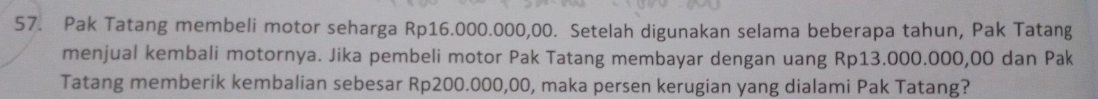 Pak Tatang membeli motor seharga Rp16.000.000,00. Setelah digunakan selama beberapa tahun, Pak Tatang 
menjual kembali motornya. Jika pembeli motor Pak Tatang membayar dengan uang Rp13.000.000,00 dan Pak 
Tatang memberik kembalian sebesar Rp200.000,00, maka persen kerugian yang dialami Pak Tatang?