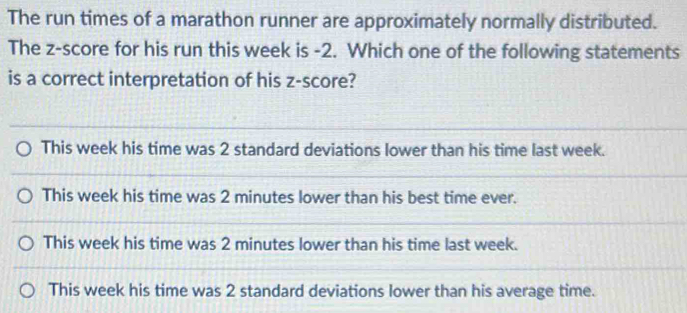 The run times of a marathon runner are approximately normally distributed.
The z-score for his run this week is -2. Which one of the following statements
is a correct interpretation of his z-score?
This week his time was 2 standard deviations lower than his time last week.
This week his time was 2 minutes lower than his best time ever.
This week his time was 2 minutes lower than his time last week.
This week his time was 2 standard deviations lower than his average time.