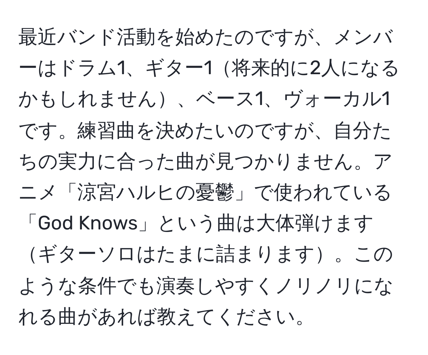 最近バンド活動を始めたのですが、メンバーはドラム1、ギター1将来的に2人になるかもしれません、ベース1、ヴォーカル1です。練習曲を決めたいのですが、自分たちの実力に合った曲が見つかりません。アニメ「涼宮ハルヒの憂鬱」で使われている「God Knows」という曲は大体弾けますギターソロはたまに詰まります。このような条件でも演奏しやすくノリノリになれる曲があれば教えてください。