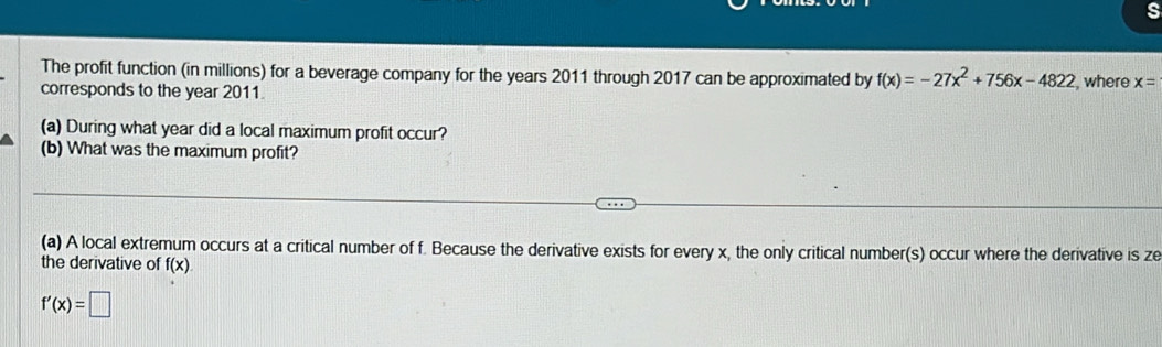 The profit function (in millions) for a beverage company for the years 2011 through 2017 can be approximated by f(x)=-27x^2+756x-4822
corresponds to the year 2011 , where x=
(a) During what year did a local maximum profit occur? 
(b) What was the maximum profit? 
(a) A local extremum occurs at a critical number of f. Because the derivative exists for every x, the only critical number(s) occur where the derivative is ze 
the derivative of f(x)
f'(x)=□