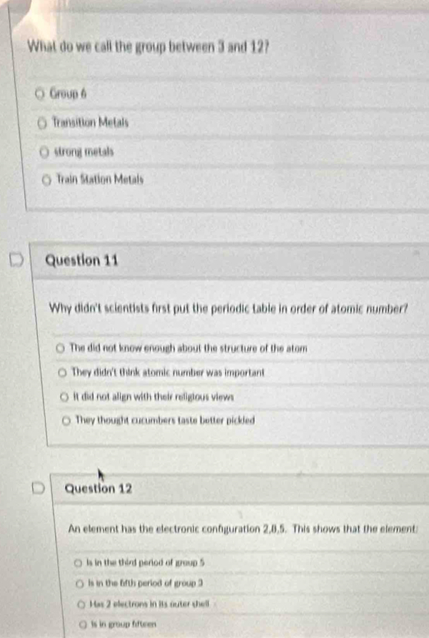 What do we call the group between 3 and 12?
Group 6
Transition Metals
strong metals
Train Station Metals
Question 11
Why didn't scientists first put the periodic table in order of atomic number?
The did not know enough about the structure of the atom
They didn't think atomic number was important
it did not align with their religious views
They thought cucumbers taste better pickled
Question 12
An element has the electronic configuration 2, 8, 5. This shows that the element:
Is in the third period of group 5
ls in the fifth period of group 3
Has 2 electrons in its outer shell
Is in group fifteen