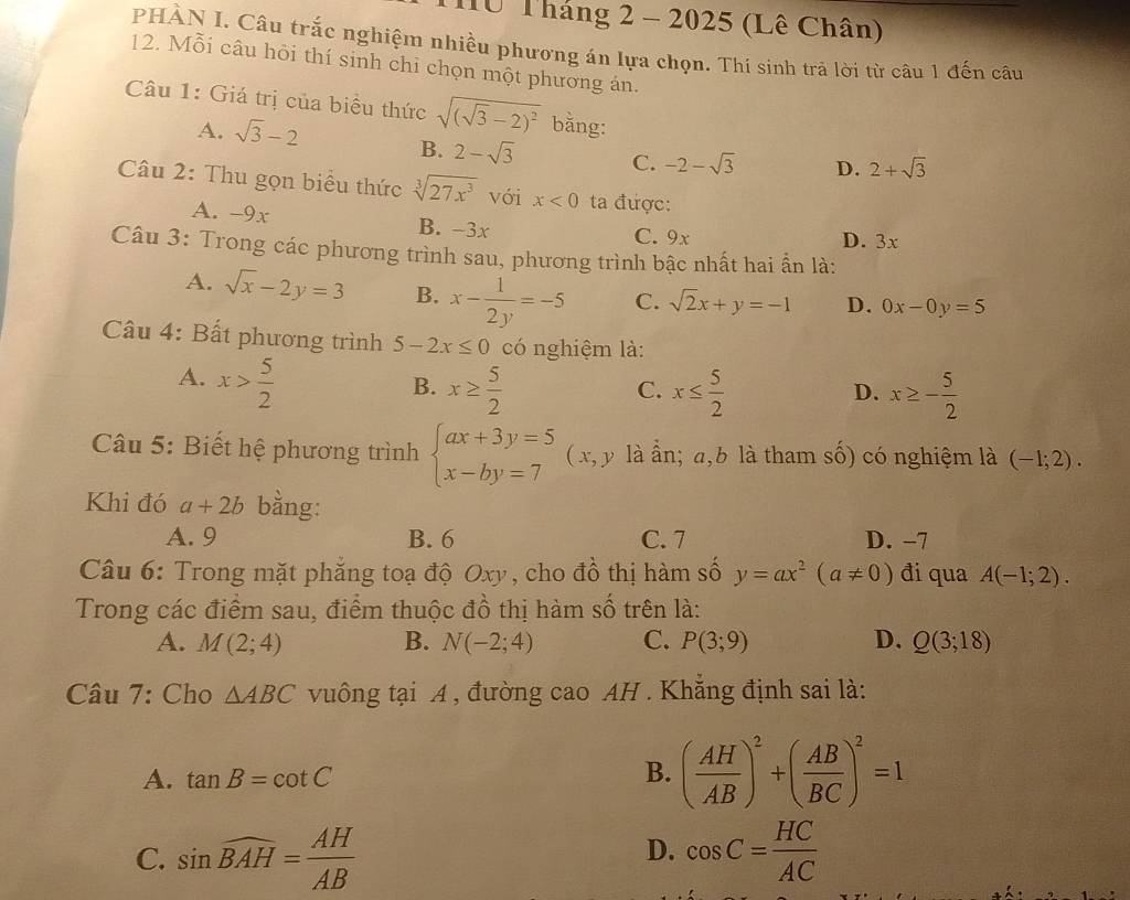 Từ Tháng 2 - 2025 (Lê Chân)
PHÀN I. Câu trắc nghiệm nhiều phương án lựa chọn. Thí sinh trả lời từ câu 1 đến câu
12. Mỗi câu hỏi thí sinh chỉ chọn một phương án.
Câu 1: Giá trị của biểu thức sqrt((sqrt 3)-2)^2 bằng:
A. sqrt(3)-2 B. 2-sqrt(3) C. -2-sqrt(3) D. 2+sqrt(3)
Câu 2: Thu gọn biểu thức sqrt[3](27x^3) với x<0</tex> ta được:
A. -9x B. -3x C. 9x
D. 3x
Câu 3: Trong các phương trình sau, phương trình bậc nhất hai ẫn là:
A. sqrt(x)-2y=3 B. x- 1/2y =-5 C. sqrt(2)x+y=-1 D. 0x-0y=5
Câu 4: Bất phương trình 5-2x≤ 0 có nghiệm là:
A. x> 5/2 
B. x≥  5/2  x≤  5/2  x≥ - 5/2 
C.
D.
Câu 5: Biết hệ phương trình beginarrayl ax+3y=5 x-by=7endarray. (x, y là ẫn; a,b là tham số) có nghiệm là (-1;2).
Khi đó a+2b bằng:
A. 9 B. 6 C. 7 D. −7
Câu 6: Trong mặt phẳng toạ độ Oxy, cho đồ thị hàm số y=ax^2(a!= 0) đi qua A(-1;2).
Trong các điểm sau, điểm thuộc đồ thị hàm số trên là:
A. M(2;4) B. N(-2;4) C. P(3;9) D. Q(3;18)
Câu 7: Cho △ ABC vuông tại A , đường cao AH . Khẳng định sai là:
A. tan B=cot C B. ( AH/AB )^2+( AB/BC )^2=1
D.
C. sin widehat BAH= AH/AB  cos C= HC/AC 