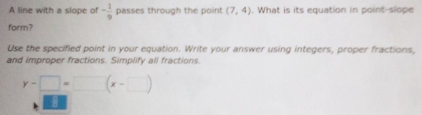 A line with a slope of - 1/9  passes through the point (7,4). What is its equation in point-slope 
form? 
Use the specified point in your equation. Write your answer using integers, proper fractions, 
and improper fractions. Simplify all fractions.
y-□ =□ (x-□ )