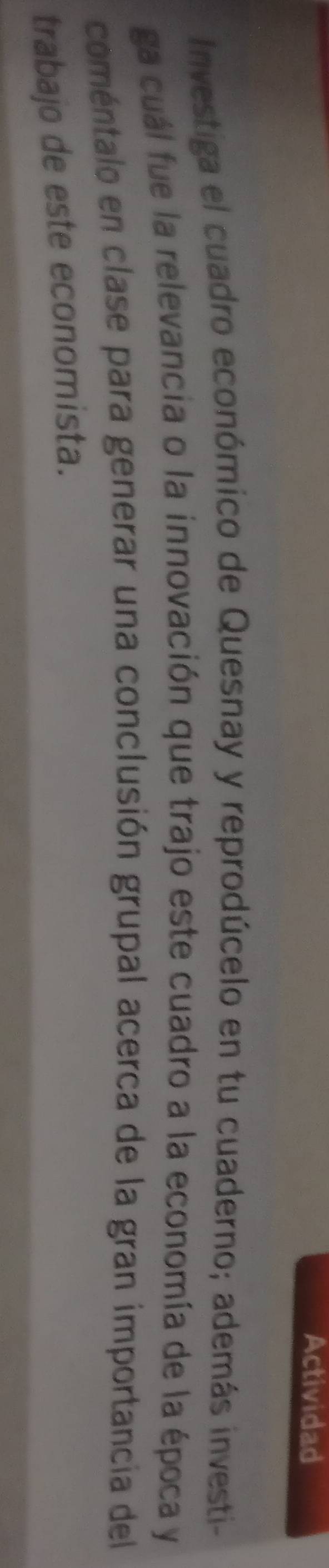 Actividad 
Investiga el cuadro económico de Quesnay y reprodúcelo en tu cuaderno; además investi- 
ga cuál fue la relevancia o la innovación que trajo este cuadro a la economía de la época y 
comentalo en clase para generar una conclusión grupal acerca de la gran importancia del 
trabajo de este economista.