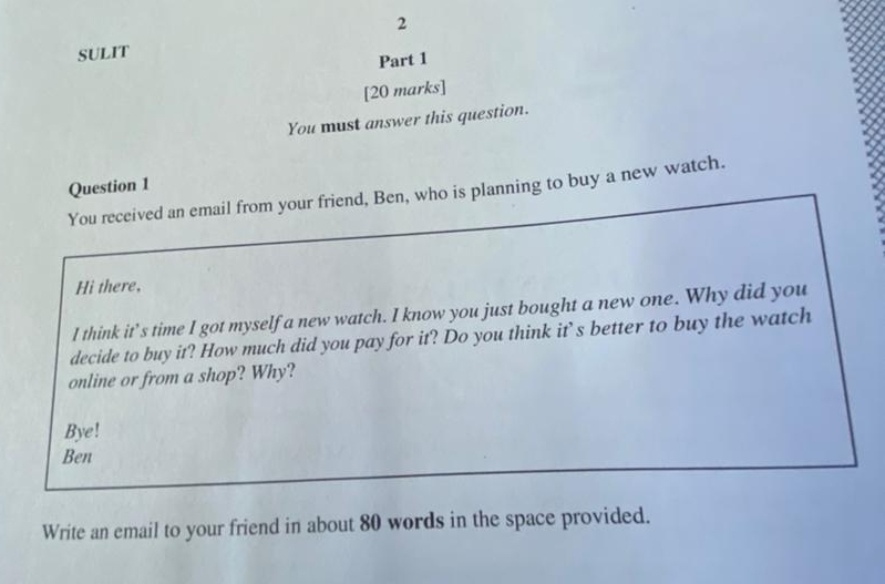 SULIT 
Part 1 
[20 marks] 
You must answer this question. 
Question 1 
You received an email from your friend, Ben, who is planning to buy a new watch. 
Hi there, 
I think it’s time I got myself a new watch. I know you just bought a new one. Why did you 
decide to buy it? How much did you pay for it? Do you think it’s better to buy the watch 
online or from a shop? Why? 
Bye! 
Ben 
Write an email to your friend in about 80 words in the space provided.