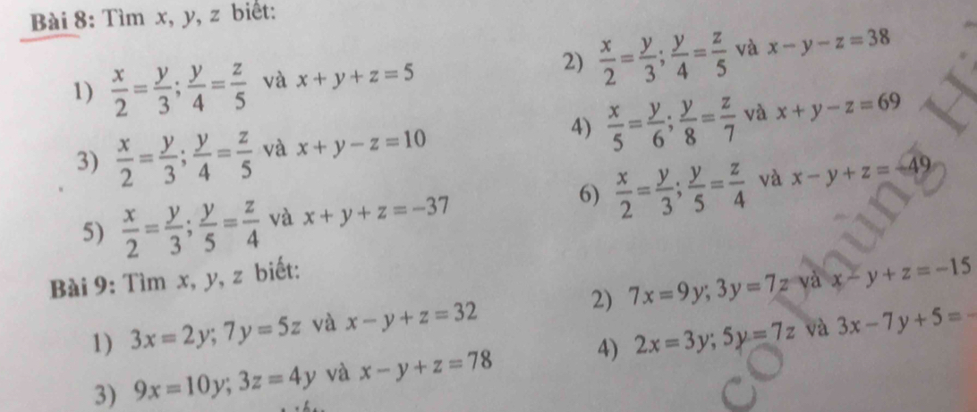 Tìm x, y, z biết: 
2) 
1)  x/2 = y/3 ;  y/4 = z/5  và x+y+z=5  x/2 = y/3 ;  y/4 = z/5  và x-y-z=38
3)  x/2 = y/3 ;  y/4 = z/5  và x+y-z=10 4)  x/5 = y/6 ;  y/8 = z/7  và x+y-z=69
6) 
5)  x/2 = y/3 ;  y/5 = z/4  và x+y+z=-37  x/2 = y/3 ;  y/5 = z/4  và x-y+z=-49
Bài 9: Tìm x, y, z biết: 
1) 3x=2y; 7y=5z và x-y+z=32 2) 7x=9y; 3y=7z và x-y+z=-15
và 
3) 9x=10y; 3z=4y và x-y+z=78 4) 2x=3y; 5y=7z 3x-7y+5=