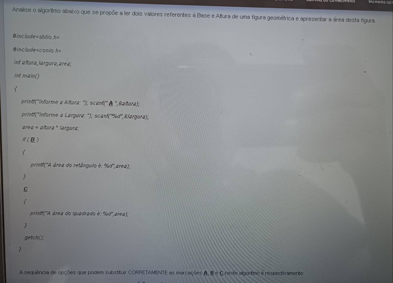 Wame 
Analise o algoritmo abaixo que se propõe a ler dois valores referentes à Base e Altura de uma figura geométrica e apresentar a área desta figura. 
#include
#include
int altura,largura,area; 
int main() 
printf('Informe a Altura: '); scanf(' Δ '',&altura); 
printf(''Informe a Largura: ''); scanf('' % d'',&largura); 
area = altura * largura; 
if(B) 
printf('A área do retângulo é: % d'',area); 
C 
printf('A área do quadrado é: % d'',area); 
getch(); 
1 
A sequência de opções que podem substituir CORRETAMENTE as marcações A, B e C neste algoritmo é respectivamente: