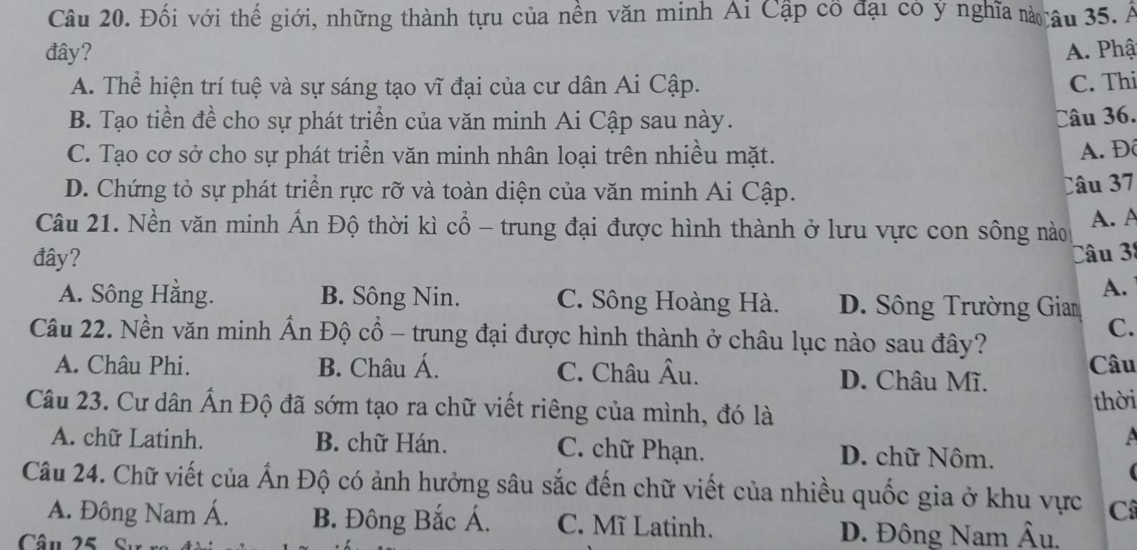 Đối với thế giới, những thành tựu của nền văn minh Ai Cập cổ đại có ý nghĩa n âu 35. Á
đây? A. Phậ
A. Thể hiện trí tuệ và sự sáng tạo vĩ đại của cư dân Ai Cập. C. Thi
B. Tạo tiền đề cho sự phát triển của văn minh Ai Cập sau này. Câu 36.
C. Tạo cơ sở cho sự phát triển văn minh nhân loại trên nhiều mặt.
A. Đô
D. Chứng tỏ sự phát triển rực rỡ và toàn diện của văn minh Ai Cập.
Câu 37
Câu 21. Nền văn minh Ấn Độ thời kì cổ - trung đại được hình thành ở lưu vực con sông nào A. A
đây?
Câu 38
A.
A. Sông Hằng. B. Sông Nin. C. Sông Hoàng Hà. D. Sông Trường Giam
Câu 22. Nền văn minh Ấn Độ cổ - trung đại được hình thành ở châu lục nào sau đây?
C.
Câu
A. Châu Phi. B. Châu Á. C. Châu Âu. D. Châu Mĩ.
Câu 23. Cư dân Ấn Độ đã sớm tạo ra chữ viết riêng của mình, đó là
thời
a
A. chữ Latinh. B. chữ Hán. C. chữ Phạn. D. chữ Nôm.
Câu 24. Chữ viết của Ấn Độ có ảnh hưởng sâu sắc đến chữ viết của nhiều quốc gia ở khu vực C
A. Đông Nam Á. B. Đông Bắc Á. C. Mĩ Latinh.
Câu 25 Sự
D. Đông Nam Âu.