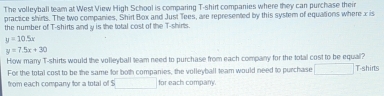 The volleyball team at West View High School is comparing T-shirt companies where they can purchase their 
practice shirts. The two companies, Shirt Box and Just Tees, are represented by this system of equations where x is 
the number of T-shirts and y is the total cost of the T-shirts
y=10.5x
y=7.5x+30
How many T-shirts would the volleyball team need to purchase from each company for the total cost to be equal? T-shirts 
For the total cost to be the same for both companies, the volleyball team would need to purchase° 
from each company for a total of $ for each compan