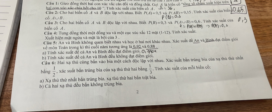 Gieo đồng thời hai con xúc xãc cân đối và đồng chất. Gọi 4 là biên cổ "tổng số châm xuất hiện trên
_
hại con xúc xắc chia hết cho 10 '. Tính xác suất của biển cố A .
_
Câu 2: Cho hai biến cố A và B độc lập với nhau. Biết P(A)=0,5vaP(AB)=0,15. Tính xác suất của biển
_
cổ A∪ B.
_
Câu 3: Cho hai biến cố A và B độc lập với nhau. Biết P(B)=0,3 và P(A∪ B)=0,6. Tính xác suất của
biến cổ A .
_
Câu 4: Tung đồng thời một đồng xu và một cục xúc xắc 12mat(1-12) ). Tính xác suất:
Xuất hiện mặt ngửa và mặt là bội của 3 .
Câu 5: An và Bình không quen biết nhau và học ở hai nơi khác nhau. Xác suất đề An và Bình đạt điểm giỏi
về môn Toán trong kì thi cuối năm tương ứng là 0. sqrt(2) và 0,88 .
a) Tính xác suất đề cả An và Bình đều đạt điểm giỏi.
b) Tính xác suất đề cả An và Bình đều không đạt điểm giỏi.
Câu 6: Hai xạ thủ cùng bắn vào bia một cách độc lập với nhau. Xác suất bắn trúng bia của xạ thủ thứ nhất
bằng  1/2  , xác suất bắn trúng bia của xạ thủ thứ hai bằng  1/3 . Tính xác suất của mỗi biến cố:
a) Xạ thủ thứ nhất bắn trúng bia. xạ thủ thứ hai bắn trật bia.
b) Cả hai xạ thủ đều bắn không trúng bia.
2