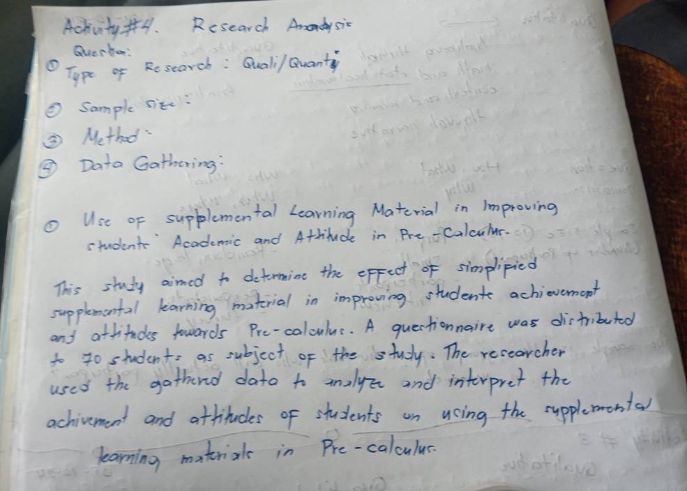 Achivity f. Research Amadysic 
Querbor: 
O Type of Research : Quali/ Quanty 
② Sample site: 
③ Method 
③ Data Gathering: 
Use of supplemental Learning Material in Improving 
student' Academic and Attitude in Pre-Calculus. 
This study aimed to detormine the epfect of simplipied 
supplemental learning matrial in improving student achievement 
and attituds fowards Pre-coloulus. A quertionnaire was distributed 
to 40 students as subject of the study. The recearcher 
used the gathend dato to analyzr and interpret the 
achivement and attitudes of students on ucing the supplementay 
learning matrials in Pre-calculus.