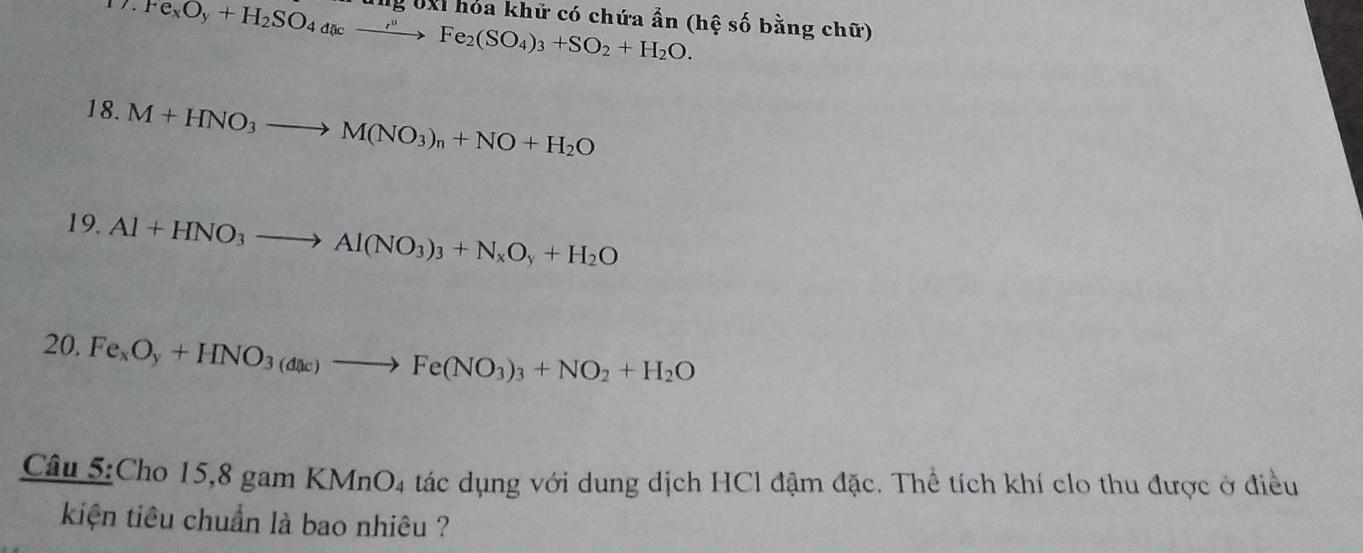 Fe_xO_y+H_2SO_4dacto Fe°Fe_2(SO_4)_3+SO_2+H_2O. 
ng UXI hỏa khử có chứa ẩn (hệ số bằng chữ) 
18. M+HNO_3to M(NO_3)_n+NO+H_2O
19. Al+HNO_3to Al(NO_3)_3+N_xO_y+H_2O
20. Fe_xO_y+HNO_3(dac)to Fe(NO_3)_3+NO_2+H_2O
Câu 5:Cho 15,8 gam KMnO 4 tác dụng với dung dịch HCl đậm đặc. Thể tích khí clo thu được ở điều 
kiện tiêu chuẩn là bao nhiêu ?