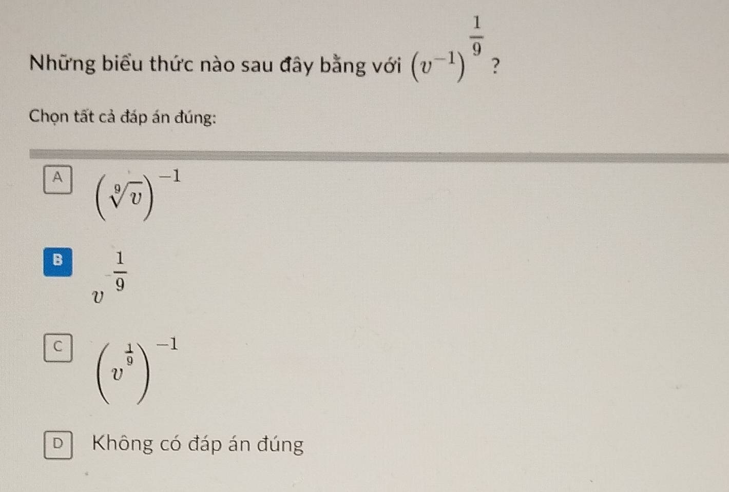 (v^(-1))^ 1/9 
Những biểu thức nào sau đây bằng với ?
Chọn tất cả đáp án đúng:
A (sqrt[9](v))^-1
B v^(-frac 1)9
C beginpmatrix v^(frac 1)9end(pmatrix)^(-1)
D Không có đáp án đúng