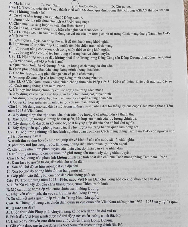 A. Ma-lai-xi-a. B. Việt Nam. C. n-do-ne-xi-a D. Xin-ga-po.
Câu 10. Theo các tiêu chí kết nạp thành viên ASEAN được quy định trong Hiến chương ASEAN thi tiêu chí sau
dây là không chính xác?
A. Có vị trí nằm trong khu vực địa lý Đông Nam Á.
B. Được quốc gia giữ chức chủ tịch ASEAN công nhận.
C. Chấp nhận sự rằng buộc và tuân thủ Hiến chương.
D. Có khả năng và sẵn sàng thực hiện các nghĩa vụ thành viên. √
Câu 11. Nhân xét nào sau dây là đúng về vai trò của lực lượng chính trị trong Cách mạng tháng Tám năm 1945
ở Việt Nam?
A. Lực lượng chủ yếu và động đảo nhất để tiến hành tổng khởi nghĩa.
B. Lực lượng hỗ trợ cho tổng khởi nghĩa tiến lên chiến tranh cách mạng.
C. Lực lượng nòng cốt, xung kích trong chớp thời cơ tổng khởi nghĩa.
D. Lực lượng nòng cốt, hỗ trợ lực lượng vũ trang bảo vệ chính quyền.
Câu 12. Nội dung nào sau đây không phải lí do Trung ương Đảng Cộng sản Đông Dương phát động Tổng khởi
nghĩa vào tháng 8-1945 ở Việt Nam?
A. Quá trình chuẩn bị về đường lối và lực lượng cách mạng đã chu đáo.
B. Quân phiệt Nhật Bản đầu hàng Đồng minh không điều kiện.
C. Các lực lượng trung gian đã ngà hẳn về phía cách mạng.
D. Sự giúp đỡ trực tiếp của lực lượng Đồng minh chồng phát xít.
Câu 13. Ở Việt Nam, cuộc kháng chiến chống thực dân Pháp (1945 - 1954) có điểm khác biệt nào sau đây so
với Cách mạng tháng Tám năm 1945?
A. Kết hợp lực lượng chính trị với lực lượng vũ trang cách mạng.
B. Xây dựng và coi trọng lực lượng vũ trang làm nòng cốt, quyết định.
C. Sử dụng phương pháp bạo lực cách mạng của quần chúng nhân dân.
D. Có sự kết hợp giữa sức mạnh dân tộc với sức mạnh thời đại.
Câu 14. Nội dung nào sau đây là một trong những nguyên nhân đưa tới thắng lợi của cuộc Cách mạng tháng Tám
năm 1945 ở Việt Nam?
A. Xây dựng được thể trận toàn dân, phát triển lực lượng ở cả nông thôn và thành thị.
B. Xây dựng lực lượng vũ trang ba thứ quân, kết hợp sức mạnh của lực lượng chính trị.
C. Xây dựng khối đại đoàn kết quốc tế, phát huy sự giúp đỡ của phe xã hội chủ nghĩa.
D. Xây dựng nền quốc phòng toàn dân, lấy lực lượng vũ trang ba thứ quân làm nòng cốt.
Câu 15. Một trong những bài học kinh nghiệm quan trọng của Cách mạng tháng Tám năm 1945 còn nguyên vẹn
giá trị đến ngày nay là
A. tranh thủ sự ủng hộ về chính trị, giúp đỡ về kinh tế của các nước xã hội chủ nghĩa.
B. phát huy nội lực trong nước, tận dụng những điều kiện thuận lợi từ bên ngoài.
C. xây dựng nhà nước pháp quyền của nhân dân, do nhân dân và vì nhân dân.
D. chủ trọng sự ủng hộ của dư luận thế giới trong đầu tranh xây dựng chính quyền.
Câu 16. Nội dung nào phản ảnh không chính xác tính chất dân chủ của Cách mạng tháng Tảm năm 1945?
A. Đem lại các quyền tự do, dân chủ cho nhân dân.
B. Xóa bỏ chế độ sở hữu ruộng đất của địa chủ.
C. Xóa bỏ chế độ phong kiến tồn tại hàng ngìn năm.
D. Góp phần vào thắng lợi của phe dân chủ chồng phát xít.
Câu 17, Trong những năm 1945 - 1946, nước Việt Nam Dân chủ Cộng hòa có khó khăn nào sau đây?
A. Liên Xô và Mỹ đổi đầu căng thẳng trong cuộc Chiến tranh lạnh.
B. Mỹ can thiệp trực tiếp vào cuộc chiến tranh Đông Dương.
C. Nhật vẫn còn mạnh, đủ sức cai trị nhân dân Đông Dương.
D. Sự câu kết giữa quân Pháp và quân Trung Hoa Dân quốc.
Câu 18. Thắng lợi trong các chiến dịch quân sự của quân dân Việt Nam những năm 1951 - 1953 có ý nghĩa quan
trọng nào sau đây?
A. Buộc thực dân Pháp phải chuyển sang kể hoạch đánh lâu dài với ta.
B. Đánh dầu Việt Nam giành được thể chủ động trên chiến trường chính Bắc Bộ.
C. Làm xoay chuyển cục diện của cuộc chiến tranh Đông Dương.
D. Giữ vững được quyền chủ động của Việt Nam trên chiến trường chính Bắc Bộ.