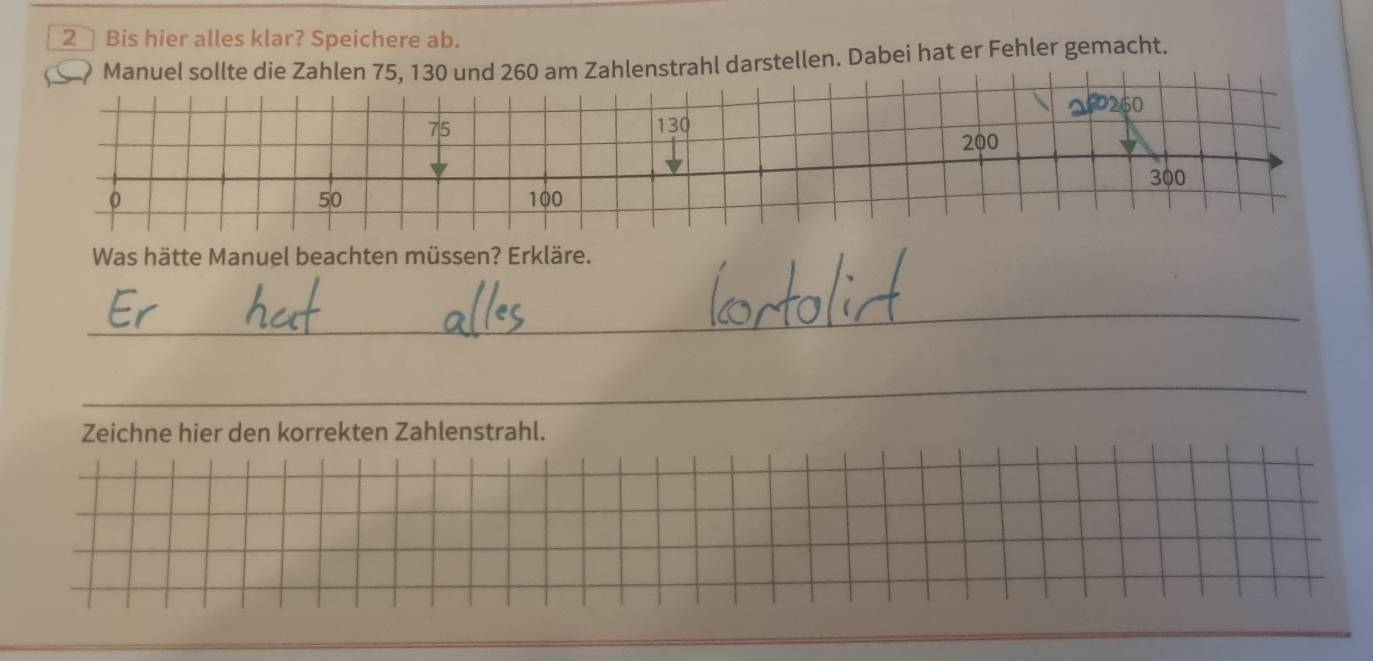 Bis hier alles klar? Speichere ab. 
Manuel sollte die Zahlen 75, 130 und 260 am Zahlenstrahl darstellen. Dabei hat er Fehler gemacht.
2P260
75 130
200
300
50
0 100
Was hätte Manuel beachten müssen? Erkläre. 
_ 
_ 
Zeichne hier den korrekten Zahlenstrahl.