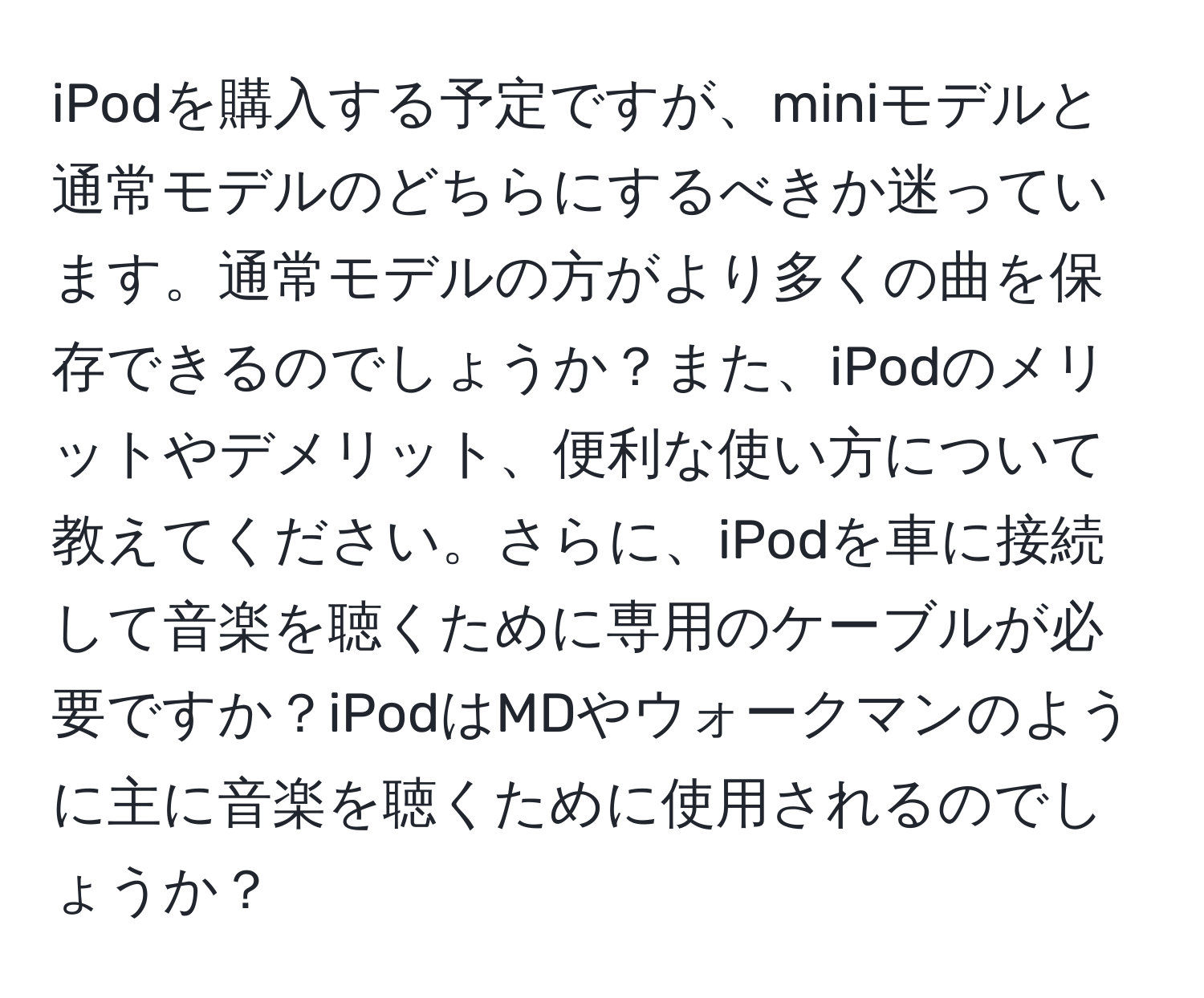 iPodを購入する予定ですが、miniモデルと通常モデルのどちらにするべきか迷っています。通常モデルの方がより多くの曲を保存できるのでしょうか？また、iPodのメリットやデメリット、便利な使い方について教えてください。さらに、iPodを車に接続して音楽を聴くために専用のケーブルが必要ですか？iPodはMDやウォークマンのように主に音楽を聴くために使用されるのでしょうか？