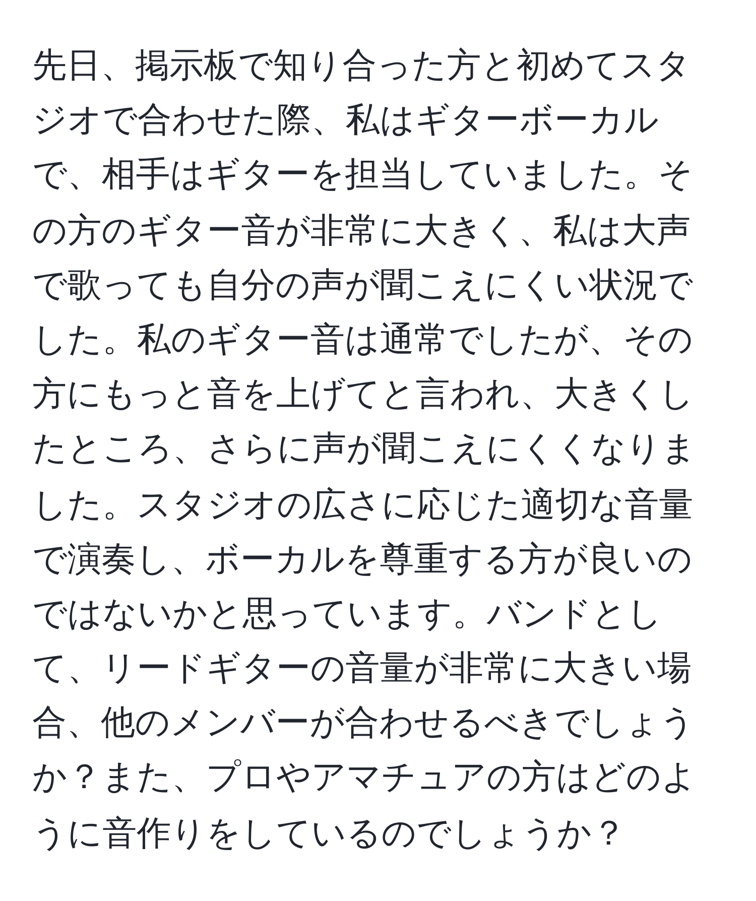 先日、掲示板で知り合った方と初めてスタジオで合わせた際、私はギターボーカルで、相手はギターを担当していました。その方のギター音が非常に大きく、私は大声で歌っても自分の声が聞こえにくい状況でした。私のギター音は通常でしたが、その方にもっと音を上げてと言われ、大きくしたところ、さらに声が聞こえにくくなりました。スタジオの広さに応じた適切な音量で演奏し、ボーカルを尊重する方が良いのではないかと思っています。バンドとして、リードギターの音量が非常に大きい場合、他のメンバーが合わせるべきでしょうか？また、プロやアマチュアの方はどのように音作りをしているのでしょうか？