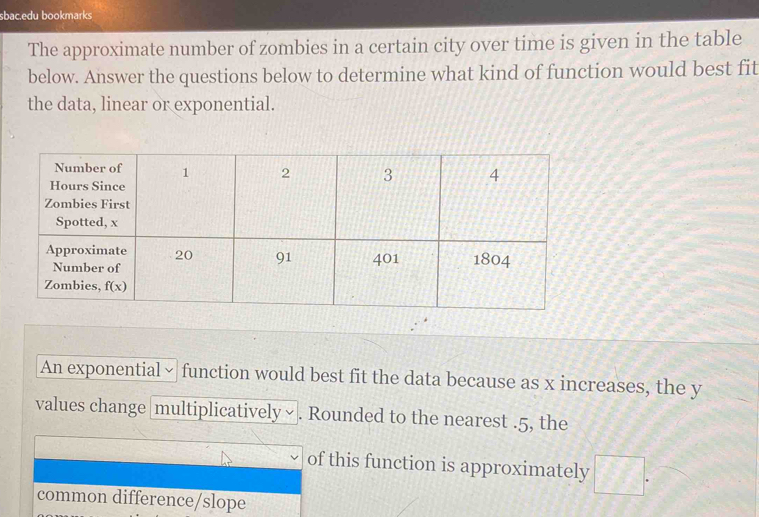 sbac.edu bookmarks
The approximate number of zombies in a certain city over time is given in the table
below. Answer the questions below to determine what kind of function would best fit
the data, linear or exponential.
An exponential × function would best fit the data because as x increases, the y
values change [multiplicatively∽ . Rounded to the nearest .5, the
of this function is approximately
common difference/slope