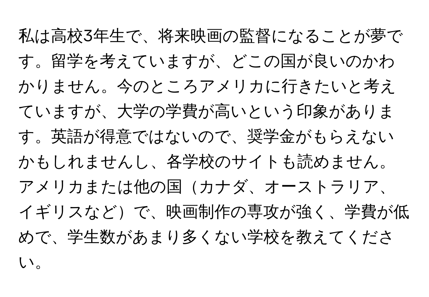 私は高校3年生で、将来映画の監督になることが夢です。留学を考えていますが、どこの国が良いのかわかりません。今のところアメリカに行きたいと考えていますが、大学の学費が高いという印象があります。英語が得意ではないので、奨学金がもらえないかもしれませんし、各学校のサイトも読めません。アメリカまたは他の国カナダ、オーストラリア、イギリスなどで、映画制作の専攻が強く、学費が低めで、学生数があまり多くない学校を教えてください。