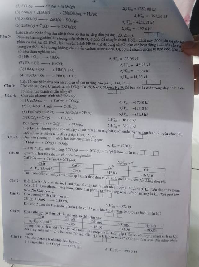 (2) CO_2(g)to CO(g)+1/2O_2(g);
△ _rH_(200)°=+280,00kJ
(3) 2Na(s)+2H_2O(l)to 2NaOH(aq)+H_2(g); △ _rH_298^circ =-367,50kJ
(4) ZnSO_4(s)to ZnO(s)+SO_2(g); ∆, H_(20)°=+253.21kJ
(5) 2SO_2(g)+O_2(g)to 2SO_3(g); A, H_(208)°=-197,0kJ
Liệt kê các phản ứng thu nhiệt theo số thứ tự tăng dẫn (ví dụ: 123, 25, ,.).
Câu 2: Phân từ hemoglobin(Hb) trong máu nhận O_2 ở phổi đề chuyền thành HbO_2. Chắt này theo máu tới các bộ
phận cơ thể, tại đô HbO_2 lại chuyển thành Hb và O_2( đề cung cắt O_2 cho các hoạt động sinh hóa cần thị
trong cơ thế). Nếu trong không khi có lẫn carbon monoxide(CO), cơ thể nhanh chóng bị ngộ độc. Cho các
ố liệu thực nghiệm sau:
(1) Hb+O_2to HbO_2;
^ H_(201)°=-33,05kJ
(2) Hb+COto HbCO; ∆, H_(298)°=-47.28kJ
(3) HbO_2+COto HbCO+O_2; A, H_(258)°=-14,23kJ
(4) HbCO+O_2to HbO_2+CO; A H_(201)°=14,23kJ
Liệt kê các phản ứng tỏa nhiệt theo sổ thứ tự tăng dẫn (ví dụ: 134, 24,...).
Câu 3: Cho các sau đây: C(graphite, s); CO(g);Br_2(l);Na(s);SO_2(g);Hg(l).. Có bao nhiêu chất trong dây chất trên
có nhiệt tạo thành chuẩn bằng 0?
Câu 4: Cho các phương trình nhiệt hoá học
(1) CaCO_3(s)to CaO(s)+CO_2(g); ^ H_(201)°=+176,0kJ
(2) C_2H_4(g)+H_2(g)to C_2H_6(g); ^ H_(201)°=-137,0kJ
(3) Fe_2O_3(s)+2Al(s)to Al_2O_3(s)+2Fe(s); A H_(299)°=-851.5kJ
(4) CO(g)+O_2(g)to CO_2(g); ^ H_(208)°=-851,5kJ
(5) C(graphi (e,s)+O_2(g)to CO_2(g); ^ H_(2m)°=-393,5kJ
Liệt kê các phương trình có enthalpy chuẩn của phản ứng bằng với enthalpy tạo thành chuẩn của chất sản
phẩm theo số thứ tự tăng dẫn (ví dụ: 12 15,35,...).
Câu 5:  Dựa vào phương trình nhiệt hóa học của phản ứng sau:
CO_2(g)to CO(g)+1/2O_2(g);
A, H_(2w)°=+280kJ
Giá trì △ _1H_(200)° của phản ứng: 2CO_2(g)to 2CO(g)+O 2(g ) là bao nhiều kJ? □ □ □
Cầu 6: Quá trình hoà tan calcium chloride trong nước: 
n đến hàng đơn vị).
Câu 7: Biết rằng ở điều kiện chuẩn, 1 mol ethanol cháy tòa ra một nhiệt lượng là 1,37.10^3kJ, *. Nếu đốt chảy hoàn
toán 15,11 gam ethanol, năng lượng được giải phóng ra dưới dạng nhiệt bởi phản ứng là kJ. (Kết quả làm
trận đến hàng đơm vi).
Câu 8: Cho phương trình phản ứng sau: 2H_2(g)+O_2(g)to 2H_2O(l);
,H_(298)°=-572kJ
Khi cho 2 gam khi H₂ tác dụng hoàn toàn với 32 gam khí O₂ th
Câu 9:
lượng nhiệt sinh ra khi
trị của k là bao nhiều? (Kết quả làm tròn đến hàng phân
Câu 10: Cho các phương trình nhiệt hóa học sau a)+O_2(g)to CO_2(g) ^ H_(rm)°(1)=-393.5kJ
(1) C(graphite,