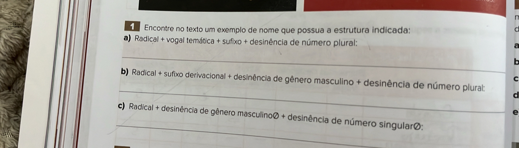 Encontre no texto um exemplo de nome que possua a estrutura indicada: 
a) Radical + vogal temática + sufixo + desinência de número plural: 
_ 

C 
_ 
b) Radical + sufixo derivacional + desinência de gênero masculino + desinência de número plural: 
d 
e 
_ 
c) Radical + desinência de gênero masculinoØ + desinência de número singularØ;