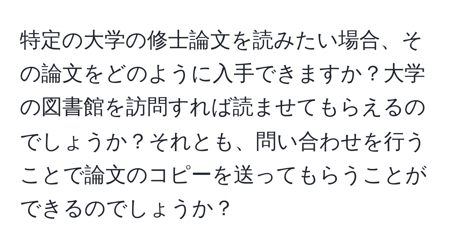 特定の大学の修士論文を読みたい場合、その論文をどのように入手できますか？大学の図書館を訪問すれば読ませてもらえるのでしょうか？それとも、問い合わせを行うことで論文のコピーを送ってもらうことができるのでしょうか？