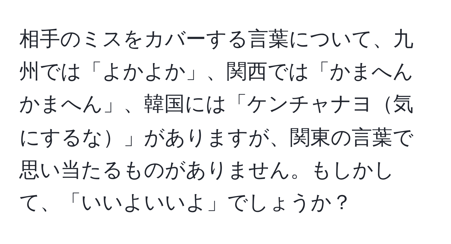 相手のミスをカバーする言葉について、九州では「よかよか」、関西では「かまへんかまへん」、韓国には「ケンチャナヨ気にするな」がありますが、関東の言葉で思い当たるものがありません。もしかして、「いいよいいよ」でしょうか？