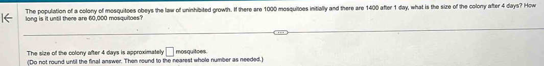 The population of a colony of mosquitoes obeys the law of uninhibited growth. If there are 1000 mosquitoes initially and there are 1400 after 1 day, what is the size of the colony after 4 days? How 
long is it until there are 60,000 mosquitoes? 
The size of the colony after 4 days is approximately □ mosquitoes. 
(Do not round until the final answer. Then round to the nearest whole number as needed.)