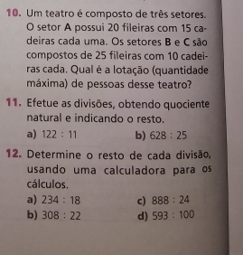 Um teatro é composto de três setores. 
O setor A possui 20 fileiras com 15 ca- 
deiras cada uma. Os setores B e C são 
compostos de 25 fileiras com 10 cadei- 
ras cada. Qual é a lotação (quantidade 
máxima) de pessoas desse teatro? 
11. Efetue as divisões, obtendo quociente 
natural e indicando o resto. 
a) 122:11 b) 628:25
12. Determine o resto de cada divisão, 
usando uma calculadora para os 
cálculos. 
a) 234:18 c) 888:24
b) 308:22 d) 593:100