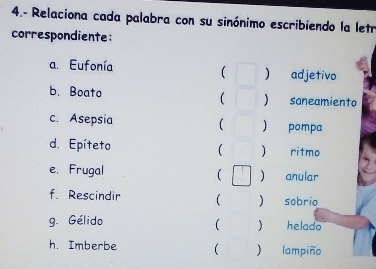 4.- Relaciona cada palabra con su sinónimo escribiendo la letr 
correspondiente: 
a. Eufonía 
( 
) adjetivo 
b. Boato 
( 
) saneamiento 
c. Asepsia ( 
d. Epíteto ( ) ritmo 
e. Frugal 
) 
( anular 
f. Rescindir 
( sobrio 
) 
g. Gélido helado 
(  
h. Imberbe 
( lampiño 
)