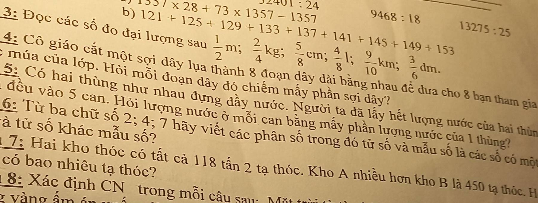1357* 28+73* 1357-1357 2401:24
9468:18
121+125+129+133+137+141+145+149+153 13275:25
3: Đọc các số đo đại lượng sau  1/2 m;  2/4 kg;  5/8 cm;  4/8 l;  9/10 km;  3/6 dm. 
4: Cô giáo cắt một sợi dây lụa thành 8 đoạn dây dài bằng nhau để đưa cho 8 bạn tham gia 
: mú a của lớp. Hỏi mỗi đoạn dây đó chiếm mấy phần sợi dây? 
5: Có hai thùng như nhau đựng đầy nước. Người ta đã lấy hết lượng nước của hai thùn 
1 đều vào 5 can. Hỏi lượng nước ở mỗi can bằng mẫy phần lượng nước của 1 thùng 
tà tử số khác mẫu số? 
6: Từ ba chữ số 2; 4; 7 hãy viết các phân số trong đó tử số và mẫu số là các số có một 
có bao nhiêu tạ thóc? 
17: Hai kho thóc có tất cả 118 tấn 2 tạ thóc. Kho A nhiều hơn kho B là 450 tạ thóc. H 
8: Xác định CN trong mỗi câu sau: Mặt t 
* Vàng ấm án