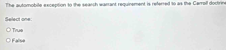 The automobile exception to the search warrant requirement is referred to as the Carroll doctrine
Select one:
True
False