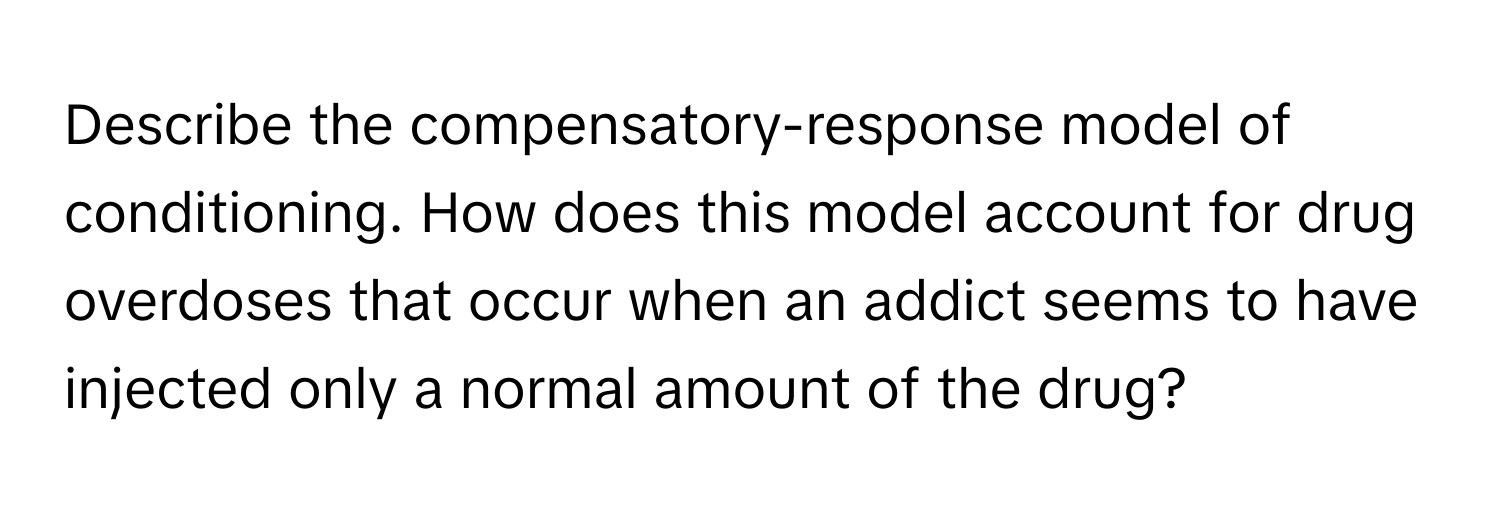 Describe the compensatory-response model of conditioning. How does this model account for drug overdoses that occur when an addict seems to have injected only a normal amount of the drug?