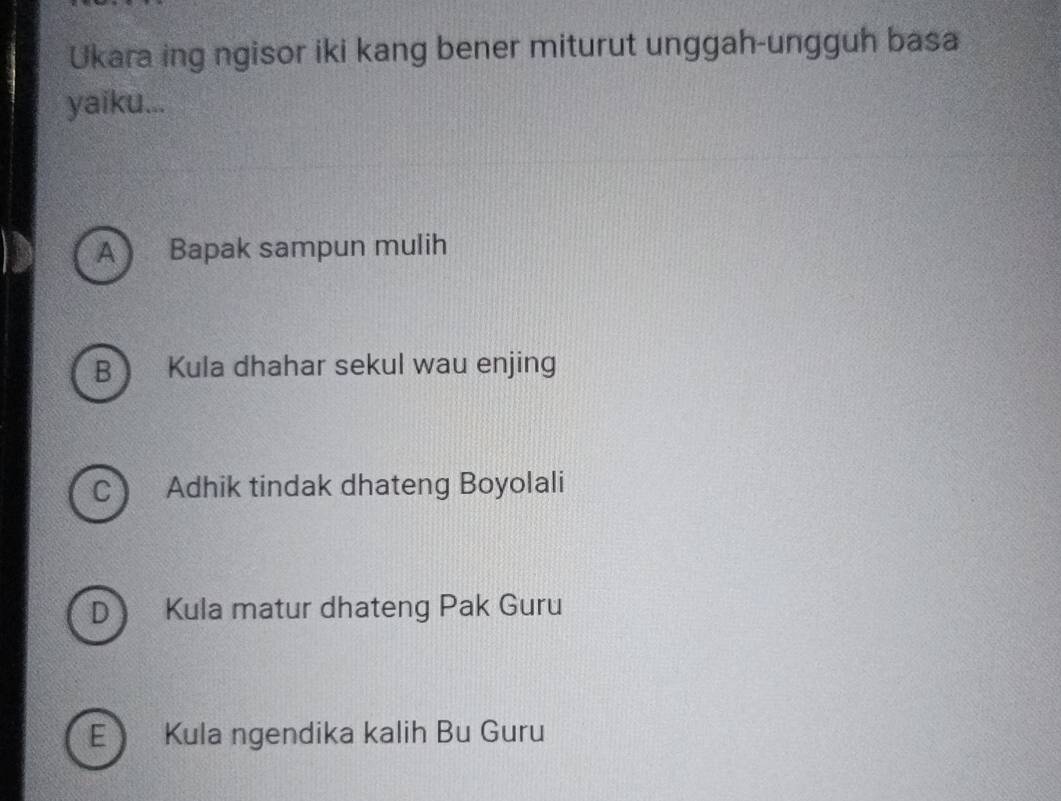 Ukara ing ngisor iki kang bener miturut unggah-ungguh basa
yaiku...
A Bapak sampun mulih
B Kula dhahar sekul wau enjing
C Adhik tindak dhateng Boyolali
D Kula matur dhateng Pak Guru
E Kula ngendika kalih Bu Guru