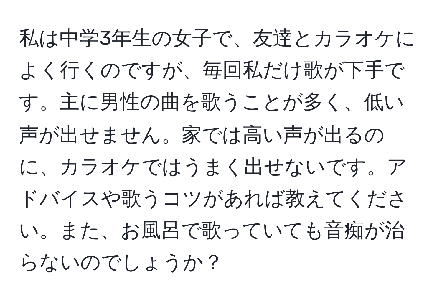 私は中学3年生の女子で、友達とカラオケによく行くのですが、毎回私だけ歌が下手です。主に男性の曲を歌うことが多く、低い声が出せません。家では高い声が出るのに、カラオケではうまく出せないです。アドバイスや歌うコツがあれば教えてください。また、お風呂で歌っていても音痴が治らないのでしょうか？