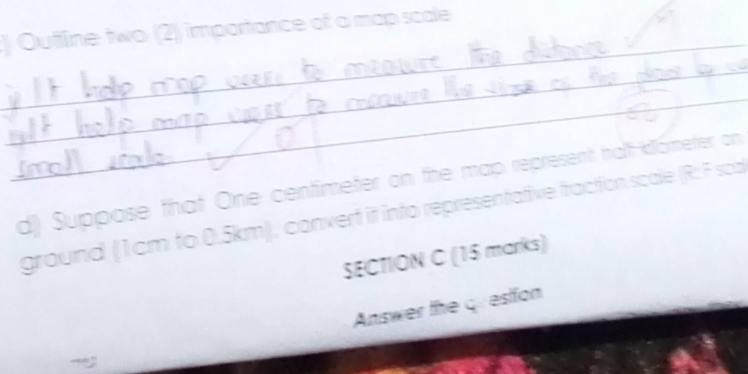 ) Outline two (2) importance of a map scale 
_ 
_ 
_ 
d) Suppose that One centimeter on the map represent halt-killometer on 
ground (1cm to 0.5km), convert it into representative fraction scale (R: F sca 
SECTION C (15 marks) 
Answer the question