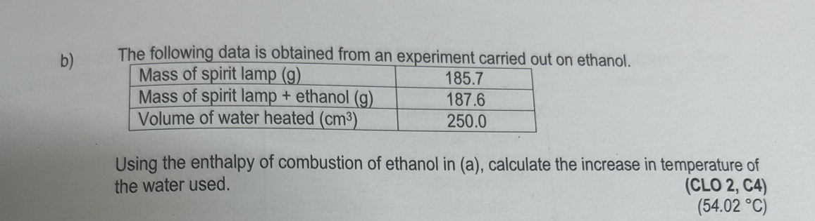 The following data is obtained from an experiment carri ethanol.
Using the enthalpy of combustion of ethanol in (a), calculate the increase in temperature of
the water used. (CLO 2, C4)
(54.02°C)