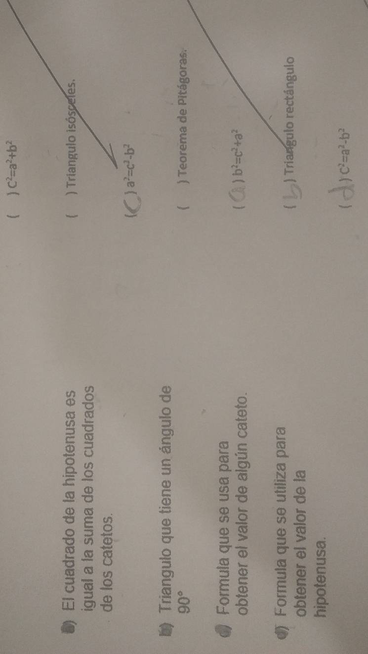  C^2=a^2+b^2
5) El cuadrado de la hipotenusa es  ) Triangulo isósceles.
igual a la suma de los cuadrados
de los catetos.
) a^2=c^2-b^2
b) Triangulo que tiene un ángulo de
(
90° ) Teorema de Pitágoras.
a Formula que se usa para
obtener el valor de algún cateto.
b^2=c^2+a^2
) Formula que se utiliza para
) Triangulo rectángulo
obtener el valor de la
hipotenusa.
c^2=a^2-b^2