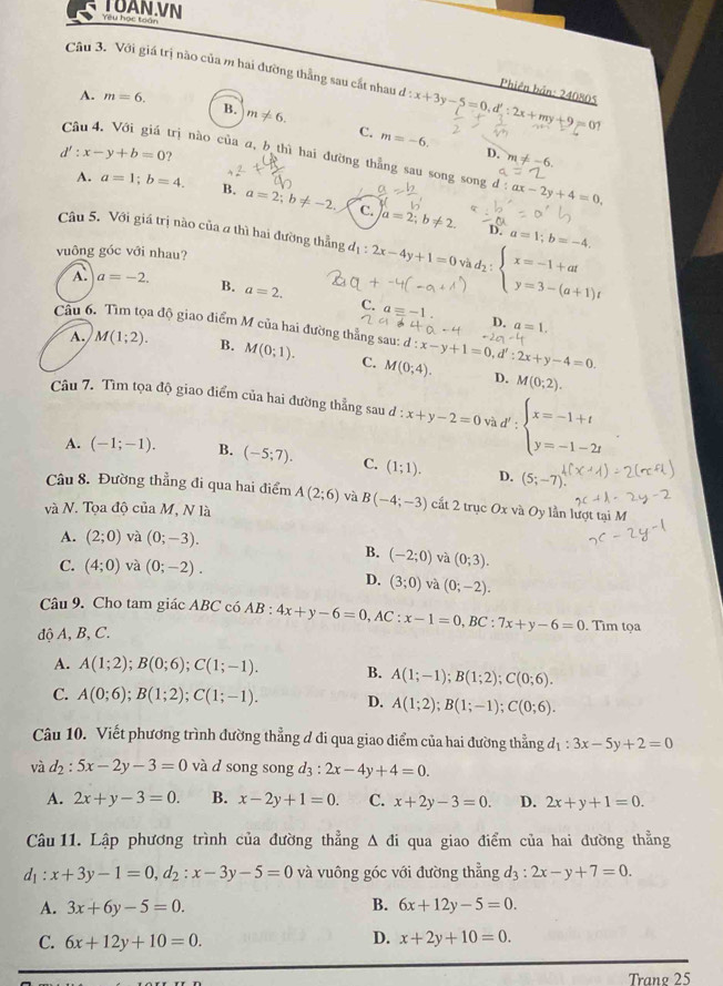 Yêu học toân TUAN.VN
Câu 3. Với giá trị nào của m hai đường thẳng sau cắt nhau d:x+3y-5=0,d':2x+my+9=01
Phiên bản: 240805
A. m=6.
B. m!= 6. C. m=-6.
d':x-y+b=0 ?
Câu 4. Với giá trị nào của a, b thì hai đường thẳng sau song song l:ax-2y+4=0.
D. m!= -6.
A. a=1;b=4. B. a=2;b!= -2. C. a=2;b!= 2.
D. a=1;b=-4,
Câu 5. Với giá trị nào của 2 thì hai đường thẳng d_1:2x-4y+1=0 và d2 : beginarrayl x=-1+at y=3-(a+1)tendarray.
vuông góc với nhau?
A. a=-2. B. a=2.
C. aequiv -1. D. a=1.
Câu 6. Tìm tọa độ giao điểm M của hai đường thẳng sau: d:x-y+1=0,d':2x+y-4=0.
A. M(1;2). B. M(0;1). C. M(0;4).
D. M(0;2).
Câu 7. Tìm tọa độ giao điểm của hai đường thẳng sau đ : x+y-2=0 và d' beginarrayl x=-1+t y=-1-2tendarray.
A. (-1;-1). B. (-5;7). C. (1;1). D. (5;-7).
Câu 8. Đường thẳng đi qua hai điểm A(2;6) và B(-4;-3) cất 2 trục Ox và Oy lần lượt tại M
và N. Tọa độ của M, N là
A. (2;0) và (0;-3).
B. (-2;0) và (0;3).
C. (4;0) và (0;-2).
D. (3;0) và (0;-2).
Câu 9. Cho tam giác ABC có AB : 4x+y-6=0,AC:x-1=0,BC:7x+y-6=0. Tìm tọa
độ A, B, C.
A. A(1;2);B(0;6);C(1;-1). B. A(1;-1);B(1;2);C(0;6).
C. A(0;6);B(1;2);C(1;-1). D. A(1;2);B(1;-1);C(0;6).
Câu 10. Viết phương trình đường thẳng ơ đi qua giao điểm của hai đường thẳng d_1:3x-5y+2=0
và d_2:5x-2y-3=0 và d song song d_3: 2x-4y+4=0.
A. 2x+y-3=0. B. x-2y+1=0. C. x+2y-3=0. D. 2x+y+1=0.
Câu 11. Lập phương trình của đường thẳng △ di qua giao điểm của hai đường thẳng
d_1:x+3y-1=0,d_2:x-3y-5=0 và vuông góc với đường thẳng d_3:2x-y+7=0.
B.
A. 3x+6y-5=0. 6x+12y-5=0.
C. 6x+12y+10=0. D. x+2y+10=0.
Trang 25