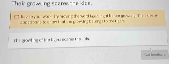 Their growling scares the kids. 
Revise your work. Try moving the word tigers right before growling. Then, use an 
apostrophe to show that the growling belongs to the tigers. 
The growling of the tigers scares the kids. 
Get feedback