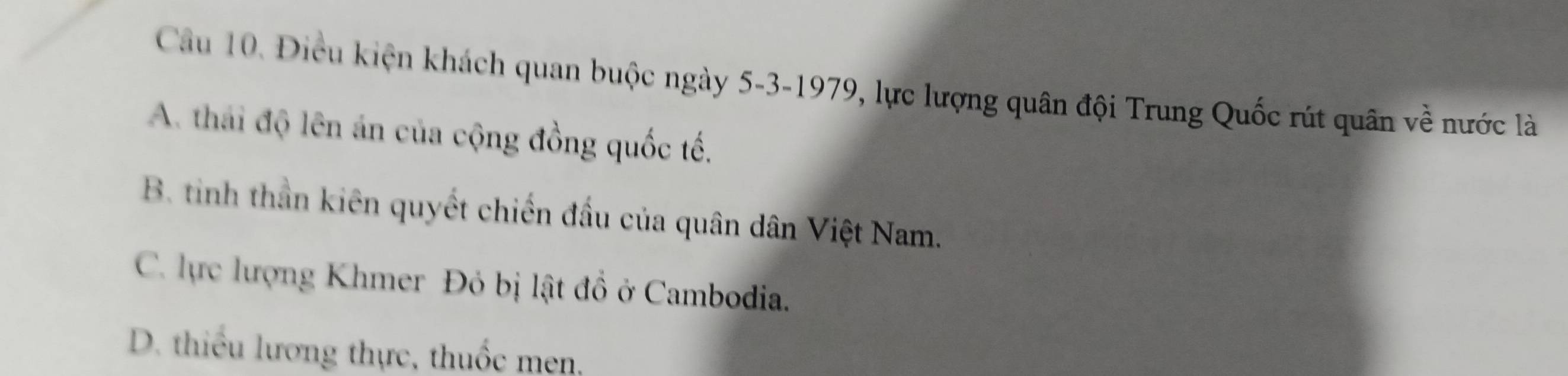 Điều kiện khách quan buộc ngày 5 -3-1979, lực lượng quân đội Trung Quốc rút quân về nước là
A. thái độ lên án của cộng đồng quốc tế.
B. tinh thần kiên quyết chiến đầu của quân dân Việt Nam.
C. lực lượng Khmer Đỏ bị lật đồ ở Cambodia.
D. thiều lương thực, thuốc men,