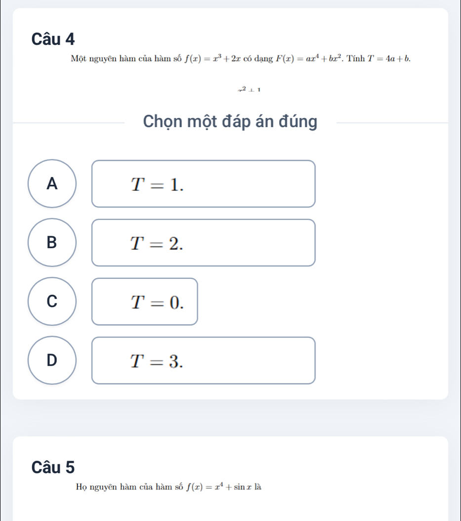 Một nguyên hàm của hàm số f(x)=x^3+2x có dạng F(x)=ax^4+bx^2 *. Tính T=4a+b.
x^2⊥ 1
Chọn một đáp án đúng
A
T=1.
B
T=2.
C
T=0.
D
T=3. 
Câu 5
Họ nguyên hàm của hàm số f(x)=x^4+sin xla