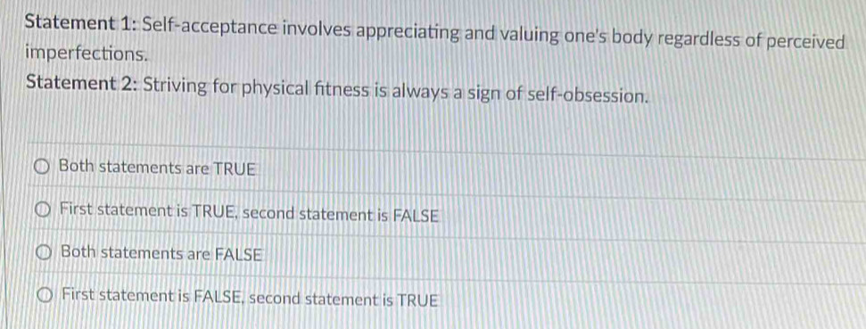 Statement 1: Self-acceptance involves appreciating and valuing one's body regardless of perceived
imperfections.
Statement 2: Striving for physical fitness is always a sign of self-obsession.
Both statements are TRUE
First statement is TRUE, second statement is FALSE
Both statements are FALSE
First statement is FALSE, second statement is TRUE