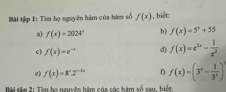 Bài tập 1: Tìm họ nguyên hàm của hàm số f(x) , biết: 
a) f(x)=2024^x
b) f(x)=5^x+55
c) f(x)=e^(-x)
d) f(x)=e^(2x)- 1/x^2 
e) f(x)=8^x.2^(1-2x) f) f(x)=(3^x- 1/3^x )^2
Bài tập 2: Tìm họ nguyên hàm của các hàm số sau, biết: