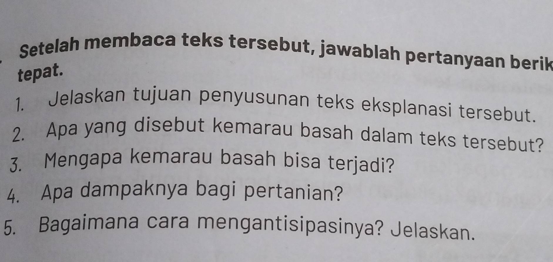 Setelah membaca teks tersebut, jawablah pertanyaan berik 
tepat. 
1. Jelaskan tujuan penyusunan teks eksplanasi tersebut. 
2. Apa yang disebut kemarau basah dalam teks tersebut? 
3. Mengapa kemarau basah bisa terjadi? 
4. Apa dampaknya bagi pertanian? 
5. Bagaimana cara mengantisipasinya? Jelaskan.