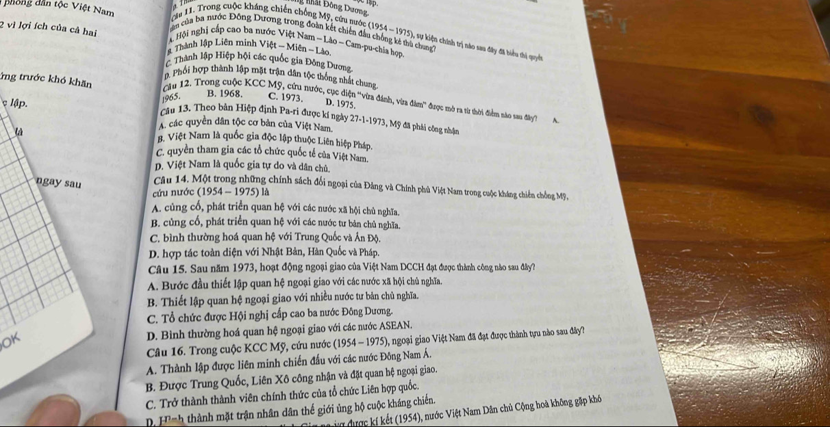 1ập.
Ng Nhất Đông Dương
cm của ba nước Đông Dương trong đá
phong dân tộc Việt Nam cău 11. Trong cuộc kháng chiến chống Mỹ, cứu nước (1954-1975) , sự kiện chính trị nào sau đây đã biểu thị quyết
Hội nghị cấp cao ba nước niên đi
2 vì lợi ích của cả hai Lào,
ù chung?
# Thành lập Liên minh Việt -Mien- n-Lao- - Cam-pu-chia họp.
C. Thành lập Hiệp hội các quốc gia Đông Dương
. Phối hợp thành lập mặt trận dân tộc thống nhất chung
ứng trước khó khăn C. 1973.
1965.
B. 1968.
Câu 12. Trong cuộc KCC Mỹ, cứu nước, cục diện “vừa đánh, vừa đàm' được mở ra từ thời điểm nào sau đây? A
D. 1975.
lập. Câu 13. Theo bản Hiệp định Pa-ri được kí ngày 27-1-1973 , Mỹ đã phải công nhận
là
A. các quyền dân tộc cơ bản của Việt Nam.
B. Việt Nam là quốc gia độc lập thuộc Liên hiệp Pháp.
C. quyền tham gia các tổ chức quốc tế của Việt Nam.
D. Việt Nam là quốc gia tự do và dân chủ,
ngay sau
Câu 14. Một trong những chính sách đổi ngoại của Đảng và Chính phủ Việt Nam trong cuộc kháng chiến chống Mỹ,
cứu nước (1954-1975)1 a
A. củng cố, phát triển quan hệ với các nước xã hội chủ nghĩa.
B. cùng cổ, phát triển quan hệ với các nước tư bản chủ nghĩa.
C. bình thường hoá quan hệ với Trung Quốc và Ấn Độ.
D. hợp tác toàn diện với Nhật Bản, Hàn Quốc và Pháp.
Câu 15. Sau năm 1973, hoạt động ngoại giao của Việt Nam DCCH đạt được thành công nào sau đây?
A. Bước đầu thiết lập quan hệ ngoại giao với các nước xã hội chủ nghĩa.
B. Thiết lập quan hệ ngoại giao với nhiều nước tư bản chủ nghĩa.
C. Tổ chức được Hội nghị cấp cao ba nước Đông Dương.
OK D. Bình thường hoá quan hệ ngoại giao với các nước ASEAN.
Câu 16. Trong cuộc KCC Mỹ, cứu nước (1954-1975) 5), ngoại giao Việt Nam đã đạt được thành tựu nào sau đây?
A. Thành lập được liên minh chiến đấu với các nước Đông Nam Á.
B. Được Trung Quốc, Liên Xô công nhận và đặt quan hệ ngoại giao.
C. Trở thành thành viên chính thức của tổ chức Liên hợp quốc.
D. F^(n-h) thành mặt trận nhân dân thế giới ủng hộ cuộc kháng chiến.
ợ được kí kết (1954), nước Việt Nam Dân chủ Cộng hoà không gặp khó