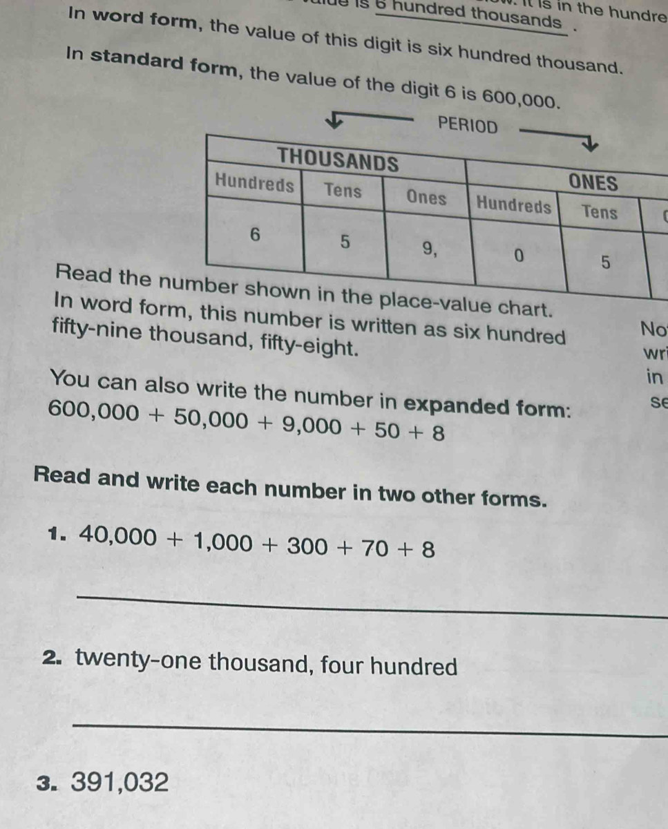 Il is in the hundre 
tlue is s hundred thousands . 
In word form, the value of this digit is six hundred thousand. 
In standard form, the value of the digit 6 is 600,000. 
Read the n 
In word foris number is written as six hundred 
No 
fifty-nine thousand, fifty-eight. 
wri 
in 
You can also write the number in expanded form:
600,000+50,000+9,000+50+8
se 
Read and write each number in two other forms. 
1. 40,000+1,000+300+70+8
_ 
2. twenty-one thousand, four hundred 
_ 
3. 391,032