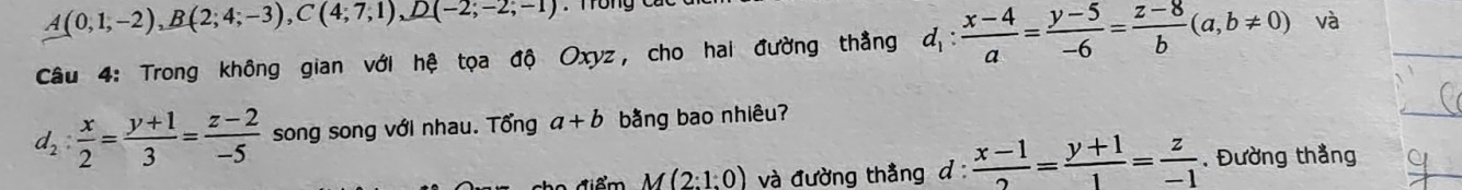 A(0,1,-2), B(2;4;-3), C(4;7,1), D(-2;-2;-1)
Câu 4: Trong không gian với hệ tọa độ Oxyz, cho hai đường thẳng d_1: (x-4)/a = (y-5)/-6 = (z-8)/b (a,b!= 0) và
d_2: x/2 = (y+1)/3 = (z-2)/-5  song song với nhau. Tổng a+b bằng bao nhiêu?
M(2:1:0) và đường thằng d :  (x-1)/2 = (y+1)/1 = z/-1 . Đường thắng