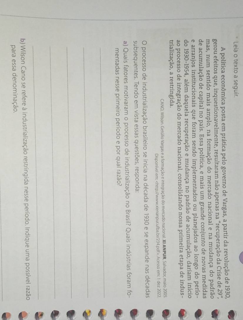 Leia o texto a seguir. 
A política econômica posta em prática pelo governo de Vargas, a partir da revolução de 1930, 
gerou efeitos que, inquestionavelmente, resultaram não apenas na “recuperação da Crise de 29'', 
mas, num sentido mais amplo, na formação do mercado nacional e na mudança do padrão 
de acumulação de capital no país. Essa política, e mais um grande conjunto de novas medidas 
e arranjos institucionais que foram sendo implementados ou planejados ao longo do perío- 
do 1930-1954, além daquela recuperação e mudança no padrão de acumulação, dariam início 
ao processo de integração do mercado nacional, consolidando nossa primeira etapa de indus- 
trialização, a restringida. 
CANO, Wilson. Getúlio Vargas e a formação e integração do mercado nacional. XI ANPUR, Salvador, maio 2005. 
Disponível em:. Acesso em: 1 dez 2022. 
O processo de industrialização brasileiro se inicia na década de 1930 e se expande nas décadas 
subsequentes. Tendo em vista essas questões, responda: 
a) Quais fatores motivaram o processo de industrialização no Brasil? Quais indústrias foram fo- 
mentadas nesse primeiro período e por qual razão? 
_ 
_ 
_ 
_ 
_ 
b) Wilson Cano se refere à industrialização restringida nesse período. Indique uma possível razão 
para essa denominação.